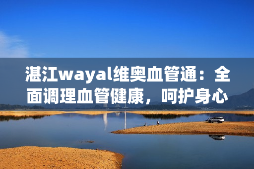 湛江wayal维奥血管通：全面调理血管健康，呵护身心健康