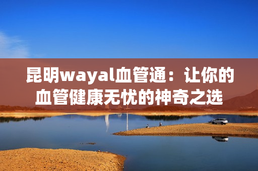 昆明wayal血管通：让你的血管健康无忧的神奇之选