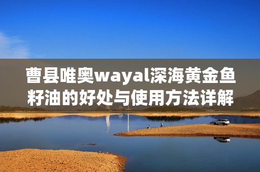 曹县唯奥wayal深海黄金鱼籽油的好处与使用方法详解第1张-Wayal唯奥公司