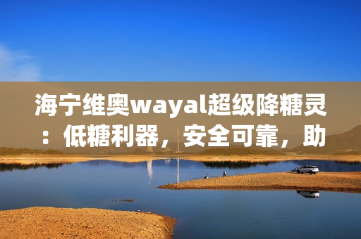 海宁维奥wayal超级降糖灵：低糖利器，安全可靠，助您轻松控制血糖！第1张-Wayal唯奥公司