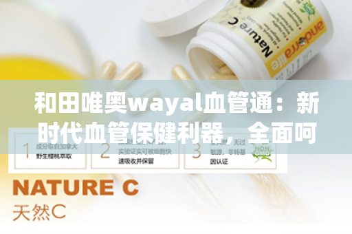 和田唯奥wayal血管通：新时代血管保健利器，全面呵护心脑血管健康第1张-Wayal唯奥公司