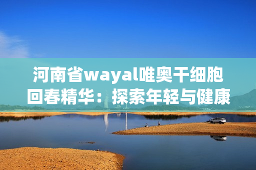 河南省wayal唯奥干细胞回春精华：探索年轻与健康新境界第1张-Wayal唯奥公司