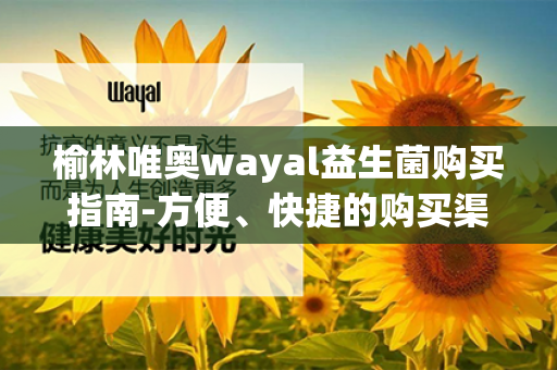 榆林唯奥wayal益生菌购买指南-方便、快捷的购买渠道概述第1张-Wayal唯奥公司