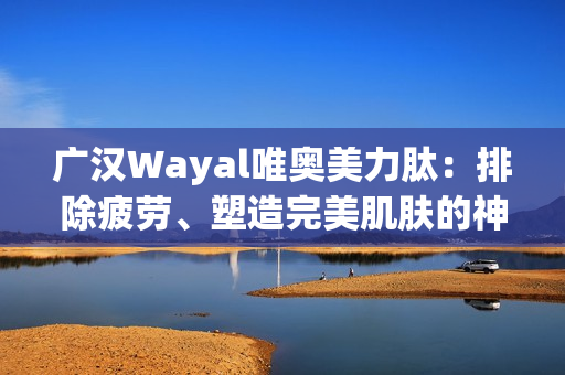 广汉Wayal唯奥美力肽：排除疲劳、塑造完美肌肤的神奇力量第1张-Wayal唯奥公司