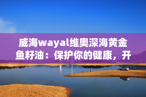 威海wayal维奥深海黄金鱼籽油：保护你的健康，开启黄金营养之旅！