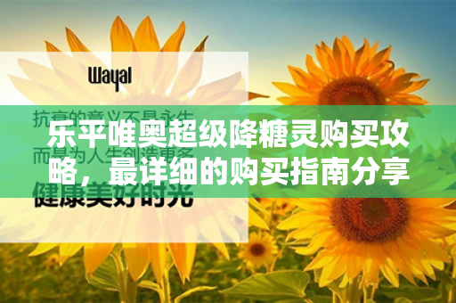 乐平唯奥超级降糖灵购买攻略，最详细的购买指南分享第1张-Wayal唯奥公司