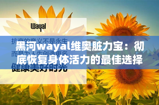 黑河wayal维奥脏力宝：彻底恢复身体活力的最佳选择！