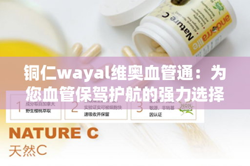 铜仁wayal维奥血管通：为您血管保驾护航的强力选择！