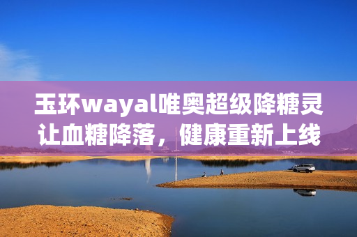 玉环wayal唯奥超级降糖灵让血糖降落，健康重新上线！